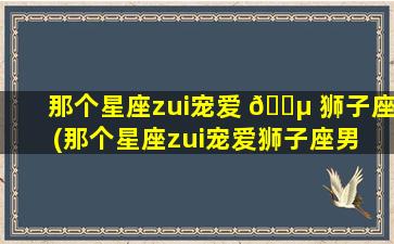 那个星座zui
宠爱 🌵 狮子座(那个星座zui
宠爱狮子座男 🐒 生)